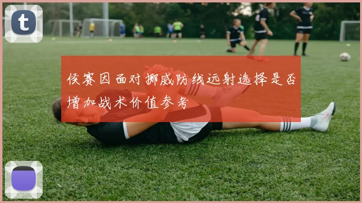 侯赛因面对挪威防线远射选择是否增加战术价值参考