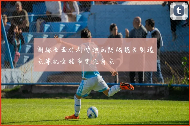 朗赫洛面对科特迪瓦防线能否制造点球机会赔率变化看点