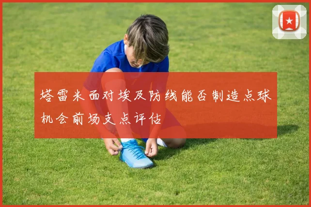 塔雷米面对埃及防线能否制造点球机会前场支点评估