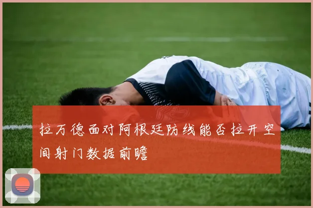 拉万德面对阿根廷防线能否拉开空间射门数据前瞻