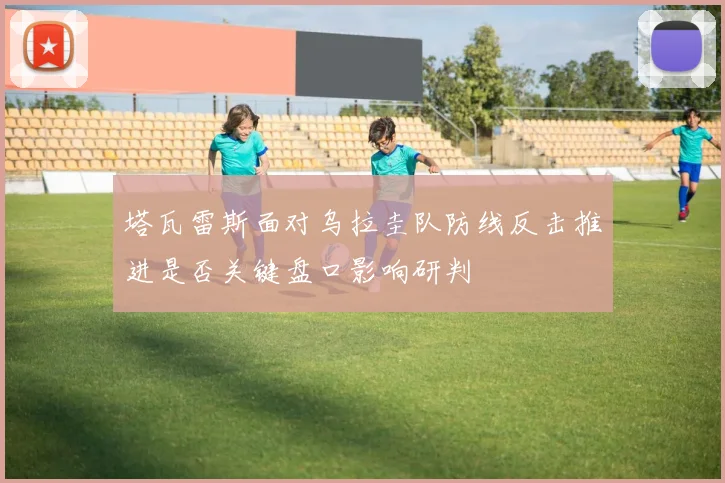 塔瓦雷斯面对乌拉圭队防线反击推进是否关键盘口影响研判