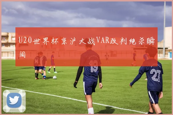 U20世界杯京沪大战VAR改判绝杀瞬间