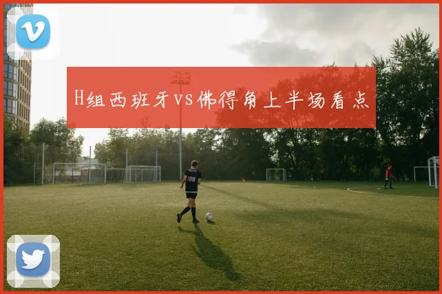 H组西班牙vs佛得角上半场看点