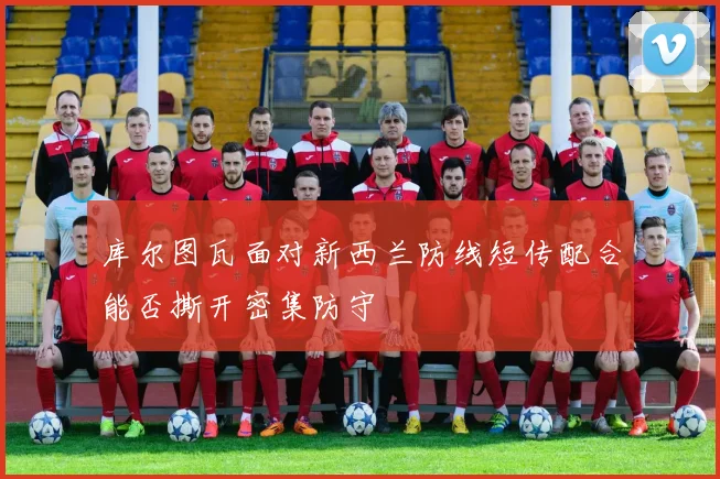 库尔图瓦面对新西兰防线短传配合能否撕开密集防守