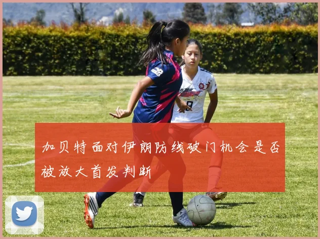 加贝特面对伊朗防线破门机会是否被放大首发判断