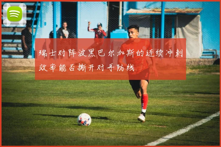 瑞士对阵波黑巴尔加斯的连续冲刺效率能否撕开对手防线
