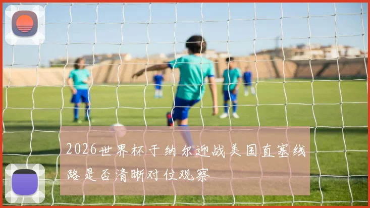 2026世界杯于纳尔迎战美国直塞线路是否清晰对位观察